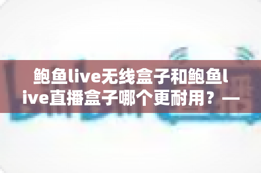 鲍鱼live无线盒子和鲍鱼live直播盒子哪个更耐用?——全面耐久性对比与选购避坑指南 鲍鱼live无线盒子和鲍鱼live直播盒子哪个更耐用?——全面耐久性对比与选购避坑指南