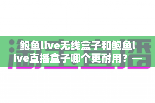 鲍鱼live无线盒子和鲍鱼live直播盒子哪个更耐用？——全面耐久性对比与选购避坑指南