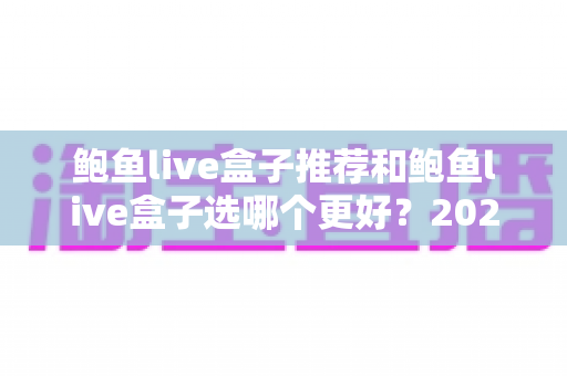 鲍鱼live盒子推荐和鲍鱼live盒子选哪个更好？2025年最全选购指南与避坑心得