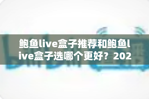 鲍鱼live盒子推荐和鲍鱼live盒子选哪个更好？2025年最全选购指南与避坑心得
