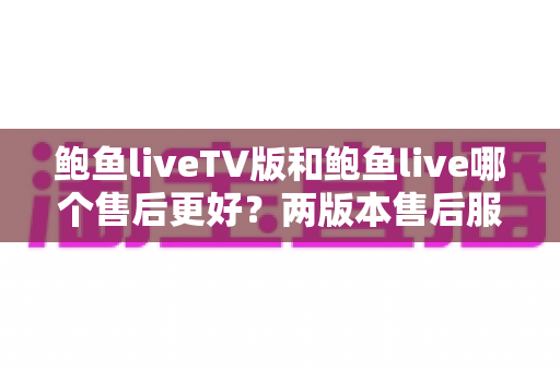 鲍鱼liveTV版和鲍鱼live哪个售后更好？两版本售后服务全维度深度对比与实用选择指南