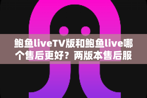 鲍鱼liveTV版和鲍鱼live哪个售后更好？两版本售后服务全维度深度对比与实用选择指南
