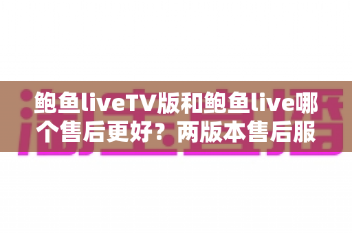 鲍鱼liveTV版和鲍鱼live哪个售后更好？两版本售后服务全维度深度对比与实用选择指南