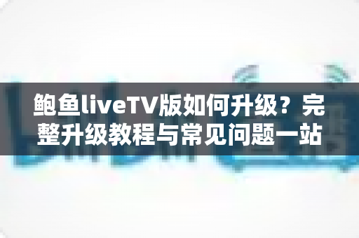 鲍鱼liveTV版如何升级？完整升级教程与常见问题一站式解答