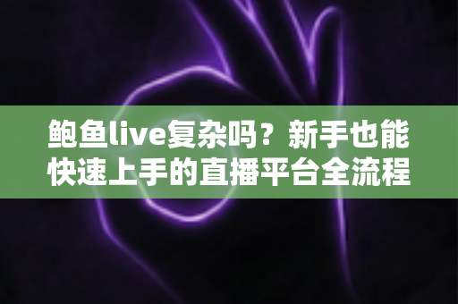 鲍鱼live复杂吗？新手也能快速上手的直播平台全流程使用指南与真实体验解析