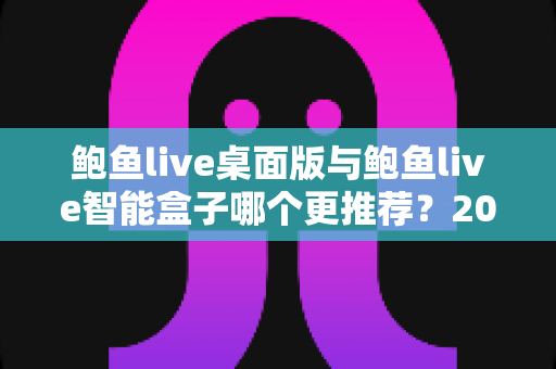 鲍鱼live桌面版与鲍鱼live智能盒子哪个更推荐?2025年最全选购指南与深度对比解析 鲍鱼live桌面版与鲍鱼live智能盒子哪个更推荐?2025年最全选购指南与深度对比解析