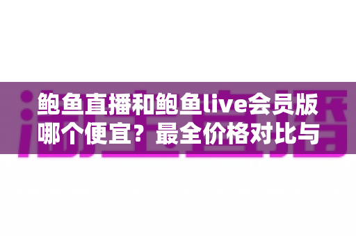 鲍鱼直播和鲍鱼live会员版哪个便宜？最全价格对比与省钱选购指南