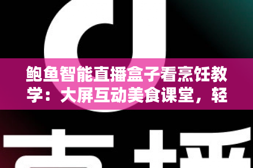 鲍鱼智能直播盒子看烹饪教学：大屏互动美食课堂，轻松学会鲍鱼料理的沉浸式新体验