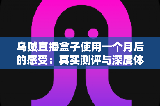 乌贼直播盒子使用一个月后的感受：真实测评与深度体验分享，入手前必看