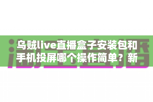 乌贼live直播盒子安装包和手机投屏哪个操作简单？新手也能看懂的大屏观看方式对比指南