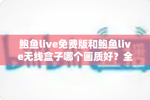 鲍鱼live免费版和鲍鱼live无线盒子哪个画质好？全面深度对比解析，帮你找到最清晰流畅的观影方案