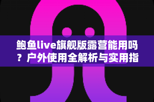 鲍鱼live旗舰版露营能用吗？户外使用全解析与实用指南