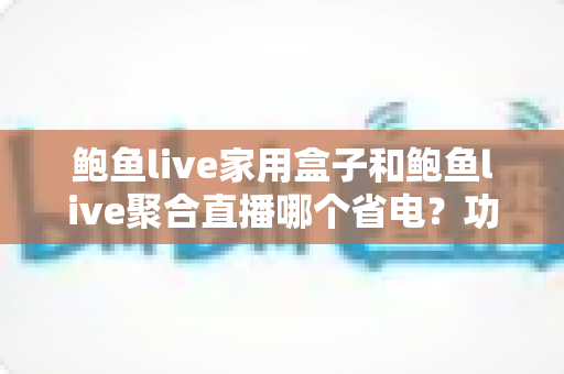 鲍鱼live家用盒子和鲍鱼live聚合直播哪个省电？功耗对比全解析与省电选择指南