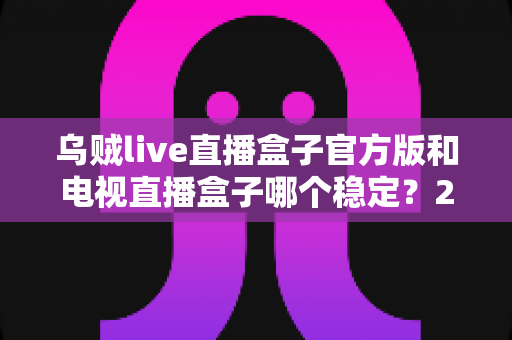 乌贼live直播盒子官方版和电视直播盒子哪个稳定?2025深度对比测评与选购避坑指南 乌贼live直播盒子官方版和电视直播盒子哪个稳定?2025深度对比测评与选购避坑指南
