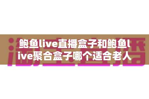 鲍鱼live直播盒子和鲍鱼live聚合盒子哪个适合老人?长辈电视盒子选购全攻略 鲍鱼live直播盒子和鲍鱼live聚合盒子哪个适合老人?长辈电视盒子选购全攻略