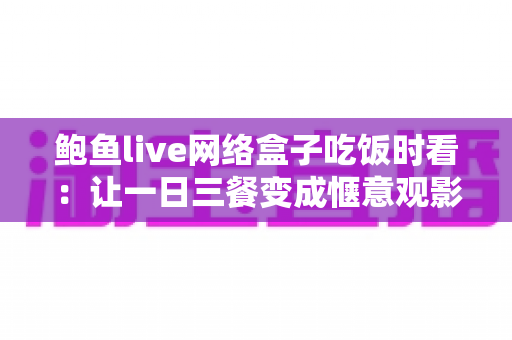 鲍鱼live网络盒子吃饭时看：让一日三餐变成惬意观影时光的完整指南