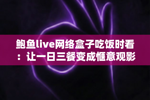 鲍鱼live网络盒子吃饭时看：让一日三餐变成惬意观影时光的完整指南
