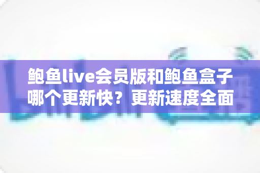 鲍鱼live会员版和鲍鱼盒子哪个更新快？更新速度全面对比与实用选择指南