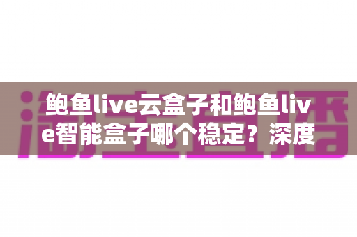 鲍鱼live云盒子和鲍鱼live智能盒子哪个稳定?深度对比评测与选购全攻略 鲍鱼live云盒子和鲍鱼live智能盒子哪个稳定?深度对比评测与选购全攻略