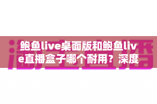 鲍鱼live桌面版和鲍鱼live直播盒子哪个耐用？深度对比两大方案的耐久性表现与实用选购指南