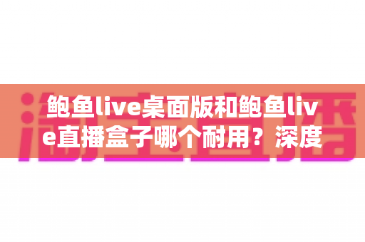 鲍鱼live桌面版和鲍鱼live直播盒子哪个耐用？深度对比两大方案的耐久性表现与实用选购指南