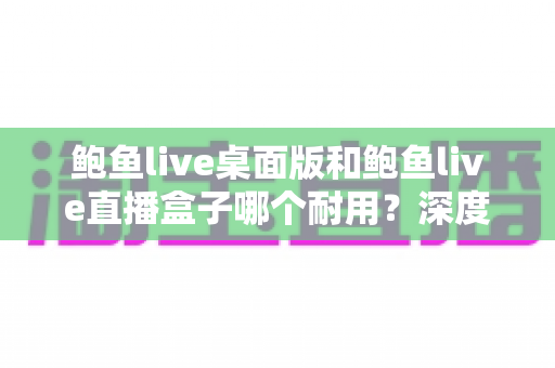 鲍鱼live桌面版和鲍鱼live直播盒子哪个耐用？深度对比两大方案的耐久性表现与实用选购指南