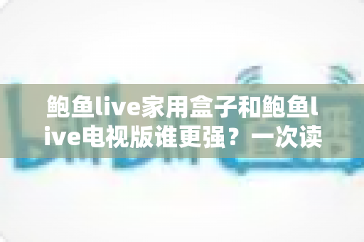 鲍鱼live家用盒子和鲍鱼live电视版谁更强？一次读懂两种方案的区别与选购建议