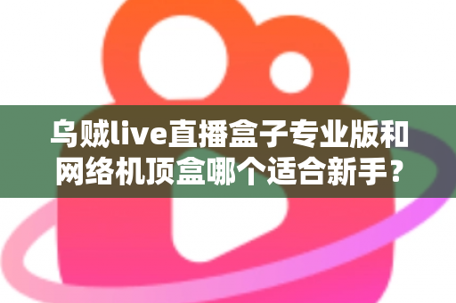 乌贼live直播盒子专业版和网络机顶盒哪个适合新手?一文读懂新手选购指南 乌贼live直播盒子专业版和网络机顶盒哪个适合新手?一文读懂新手选购指南