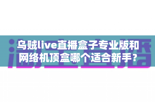 乌贼live直播盒子专业版和网络机顶盒哪个适合新手?一文读懂新手选购指南 乌贼live直播盒子专业版和网络机顶盒哪个适合新手?一文读懂新手选购指南