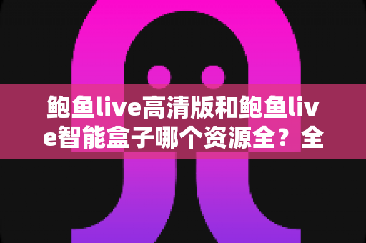鲍鱼live高清版和鲍鱼live智能盒子哪个资源全？全维度深度对比与选购指南