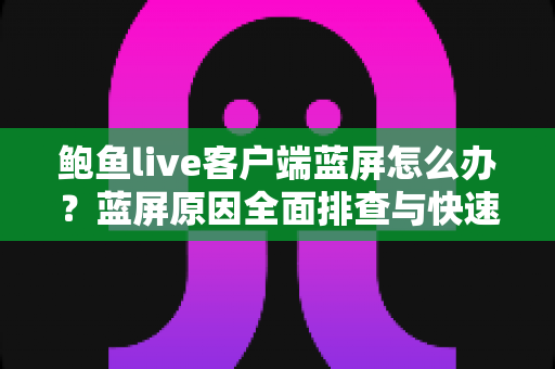 鲍鱼live客户端蓝屏怎么办？蓝屏原因全面排查与快速修复实用指南