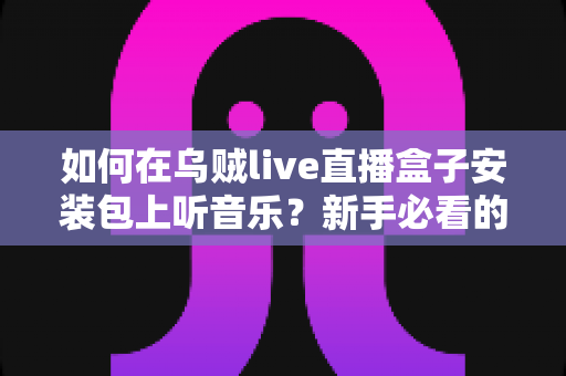 如何在乌贼live直播盒子安装包上听音乐？新手必看的完整操作指南与实用技巧