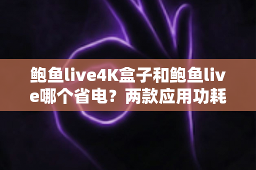 鲍鱼live4K盒子和鲍鱼live哪个省电？两款应用功耗深度对比与实用省电指南