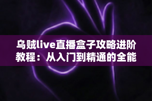 乌贼live直播盒子攻略进阶教程:从入门到精通的全能观看实战指南 乌贼live直播盒子攻略进阶教程:从入门到精通的全能观看实战指南