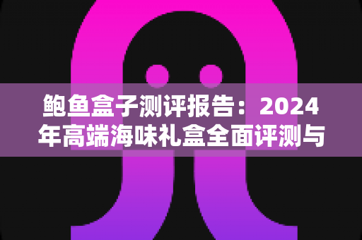 鲍鱼盒子测评报告：2024年高端海味礼盒全面评测与选购权威指南
