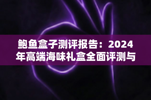 鲍鱼盒子测评报告：2024年高端海味礼盒全面评测与选购权威指南