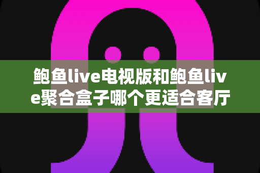鲍鱼live电视版和鲍鱼live聚合盒子哪个更适合客厅？客厅大屏观影方案深度对比与选购指南