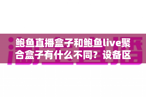鲍鱼直播盒子和鲍鱼live聚合盒子有什么不同？设备区别、使用风险与合规观影全解析