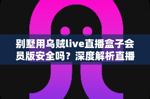 别墅用乌贼live直播盒子会员版安全吗?深度解析直播盒子安全风险与理性选购指南 别墅用乌贼live直播盒子会员版安全吗?深度解析直播盒子安全风险与理性选购指南