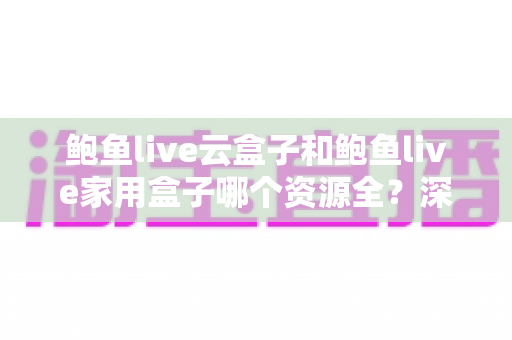 鲍鱼live云盒子和鲍鱼live家用盒子哪个资源全？深度对比帮你选对不选贵