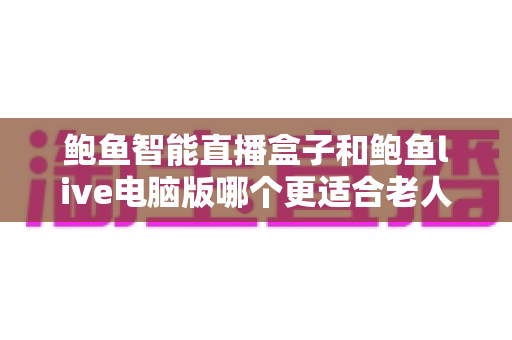 鲍鱼智能直播盒子和鲍鱼live电脑版哪个更适合老人用？适老化直播设备选购全攻略：操作、屏幕、维护多维深度对比一次讲清