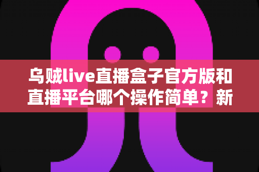 乌贼live直播盒子官方版和直播平台哪个操作简单?新手必看的全面操作对比与使用指南 乌贼live直播盒子官方版和直播平台哪个操作简单?新手必看的全面操作对比与使用指南