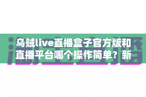 乌贼live直播盒子官方版和直播平台哪个操作简单？新手必看的全面操作对比与使用指南