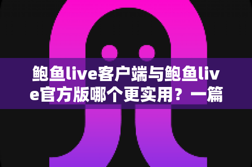 鲍鱼live客户端与鲍鱼live官方版哪个更实用？一篇看懂两种版本的深度对比与选择指南
