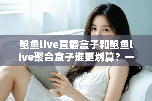 鲍鱼live直播盒子和鲍鱼live聚合盒子谁更划算？一篇读懂选购逻辑与性价比分析