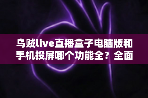 乌贼live直播盒子电脑版和手机投屏哪个功能全？全面对比测评帮你选对工具