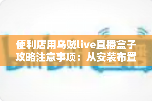 便利店用乌贼live直播盒子攻略注意事项:从安装布置到合规运营的全流程实战指南 便利店用乌贼live直播盒子攻略注意事项:从安装布置到合规运营的全流程实战指南