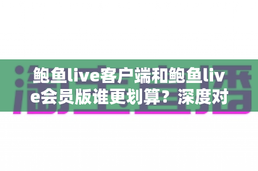 鲍鱼live客户端和鲍鱼live会员版谁更划算?深度对比分析与选购全指南 鲍鱼live客户端和鲍鱼live会员版谁更划算?深度对比分析与选购全指南