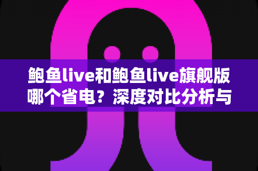 鲍鱼live和鲍鱼live旗舰版哪个省电?深度对比分析与实用省电优化指南 鲍鱼live和鲍鱼live旗舰版哪个省电?深度对比分析与实用省电优化指南