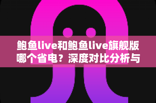 鲍鱼live和鲍鱼live旗舰版哪个省电？深度对比分析与实用省电优化指南